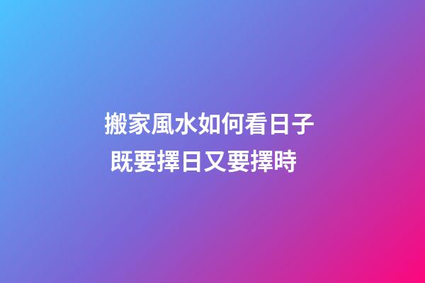 搬家風水如何看日子  既要擇日又要擇時
